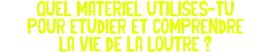 Quel materiel utilises-tu pour etudier et comprendre la vie de la loutre ?