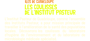 ﷯iles de guadeloupe les coulisses de l'institut pasteur L’Institut Pasteur de Guadeloupe, comme l’ensemble des Instituts Pasteur, a pour mission principale de travailler à l’amélioration de la santé des populations locales. Découvrons les coulisses du laboratoire d’hygiène de l’environnement et du laboratoire de microbiologie médicale spécialisé.