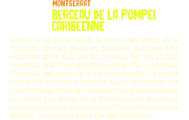 ﷯Montserrat berceau de la Pompei caribeenne Depuis le 18 juillet 1995, le volcan des Monts de la Soufrière connaît plusieurs périodes éruptives très violentes après 400 ans de sommeil. Sur les 12 000 résidents, 9 000 ont décidé de quitter l'île. La capitale, Plymouth, est rayée de la carte. Aujourd’hui la moitié sud de l'île reste zone interdite, sous l'œil attentif des scientifiques, dotés de l'observatoire le plus moderne au monde. Les Monts de la Soufrière sont désormais un site touristique d'exception et Plymouth la nouvelle Pompéi. Découverte d'une Caraïbe explosive…