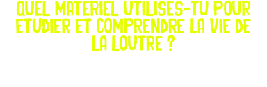 Quel materiel utilises-tu pour etudier et comprendre la vie de la loutre ? 