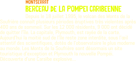 ﷯Montserrat berceau de la Pompei caribeenne Depuis le 18 juillet 1995, le volcan des Monts de la Soufrière connaît plusieurs périodes éruptives très violentes après 400 ans de sommeil. Sur les 12 000 résidents, 9 000 ont décidé de quitter l'île. La capitale, Plymouth, est rayée de la carte. Aujourd’hui la moitié sud de l'île reste zone interdite, sous l'œil attentif des scientifiques, dotés de l'observatoire le plus moderne au monde. Les Monts de la Soufrière sont désormais un site touristique d'exception et Plymouth la nouvelle Pompéi. Découverte d'une Caraïbe explosive…