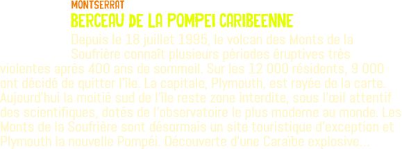 ﷯Montserrat berceau de la Pompei caribeenne Depuis le 18 juillet 1995, le volcan des Monts de la Soufrière connaît plusieurs périodes éruptives très violentes après 400 ans de sommeil. Sur les 12 000 résidents, 9 000 ont décidé de quitter l'île. La capitale, Plymouth, est rayée de la carte. Aujourd’hui la moitié sud de l'île reste zone interdite, sous l'œil attentif des scientifiques, dotés de l'observatoire le plus moderne au monde. Les Monts de la Soufrière sont désormais un site touristique d'exception et Plymouth la nouvelle Pompéi. Découverte d'une Caraïbe explosive…