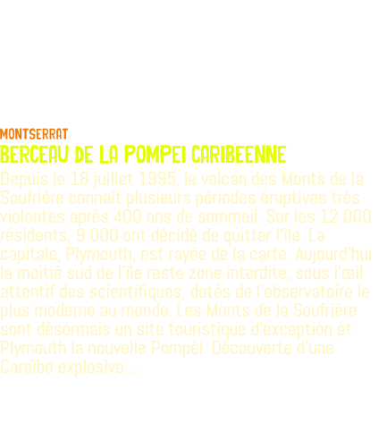  Montserrat berceau de la Pompei caribeenne Depuis le 18 juillet 1995, le volcan des Monts de la Soufrière connaît plusieurs périodes éruptives très violentes après 400 ans de sommeil. Sur les 12 000 résidents, 9 000 ont décidé de quitter l'île. La capitale, Plymouth, est rayée de la carte. Aujourd’hui la moitié sud de l'île reste zone interdite, sous l'œil attentif des scientifiques, dotés de l'observatoire le plus moderne au monde. Les Monts de la Soufrière sont désormais un site touristique d'exception et Plymouth la nouvelle Pompéi. Découverte d'une Caraïbe explosive…